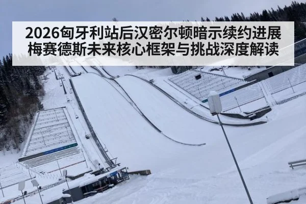 2026匈牙利站后汉密尔顿暗示续约进展 梅赛德斯未来核心框架与挑战深度解读