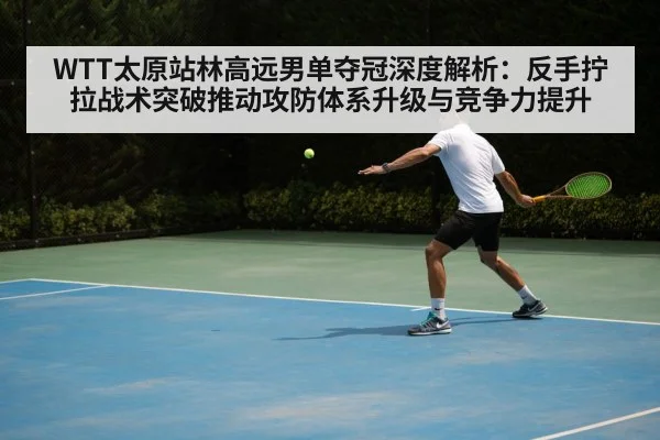 WTT太原站林高远男单夺冠深度解析：反手拧拉战术突破推动攻防体系升级与竞争力提升
